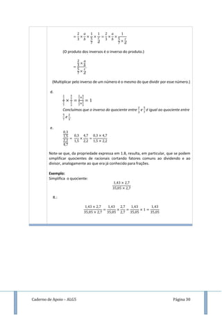 Caderno de Apoio – ALG5 Página 30
(O produto dos inversos é o inverso do produto.)
(Multiplicar pelo inverso de um número é o mesmo do que dividir por esse número.)
d.
Concluímos que o inverso do quociente entre e é igual ao quociente entre
e .
e.
Note-se que, da propriedade expressa em 1.8, resulta, em particular, que se podem
simplificar quocientes de racionais cortando fatores comuns ao dividendo e ao
divisor, analogamente ao que era já conhecido para frações.
Exemplo:
Simplifica o quociente:
R.:
 