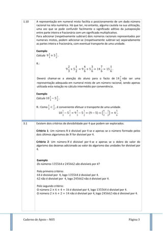 Caderno de Apoio – NO5 Página 3
1.10 A representação em numeral misto facilita o posicionamento de um dado número
racional na reta numérica. Há que ter, no entanto, alguma cautela na sua utilização,
uma vez que se pode confundir facilmente o significado aditivo da justaposição
entre parte inteira e fracionária com um significado multiplicativo.
Para adicionar (respetivamente subtrair) dois números racionais representados por
numerais mistos, podem adicionar-se (respetivamente subtrair-se) separadamente
as partes inteira e fracionária, com eventual transporte de uma unidade.
Exemplo
Calcula
R.:
Deverá chamar-se a atenção do aluno para o facto de não ser uma
representação adequada em numeral misto de um número racional, sendo apenas
utilizada esta notação no cálculo intermédio por conveniência.
Exemplo
Calcula
R.: Como , é conveniente efetuar o transporte de uma unidade.
( ) ( )
3.1 Existem dois critérios de divisibilidade por que podem ser explorados:
Critério 1: Um número é divisível por se e apenas se o número formado pelos
dois últimos algarismos de for divisível por .
Critério 2: Um número é divisível por se e apenas se o dobro do valor do
algarismo das dezenas adicionado ao valor do algarismo das unidades for divisível por
.
Exemplo
Os números e são divisíveis por 4?
Pelo primeiro critério:
é divisível por , logo é divisível por .
não é divisível por , logo não é divisível por .
Pelo segundo critério:
O número é divisível por , logo é divisível por .
O número não é divisível por , logo não é divisível por .
 