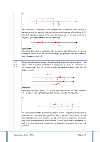 Caderno de Apoio – NO6 Página 39
R.:
Ou, utilizando a observação, para representar devemos fazer coincidir a
extremidade de um segmento orientado com o comprimento e orientação de
(sendo o ponto de abcissa ) no ponto de abcissa e ver em que ponto fica a
origem, a qual representa exatamente a diferença.
Exemplo**
Considera dois números racionais e . Representa geometricamente para
diferentes valores de e e enuncia uma regra que preveja o sinal da diferença a
partir dos valores de e .
4.2
4.3
4.4
Dados dois números racionais e , pode verificar-se geometricamente que é
igual à soma de com o simétrico de , ou seja, que ( ). Utiliza-se,
na representação de , a interpretação considerada na observação feita na
página anterior.
Exemplo*
Representa geometricamente os pontos que representam na reta numérica
( ) e e explica por que razão correspondem ao mesmo ponto.
R.:
Os segmentos orientados que unem o ponto de abcissa 3 ao ponto que representa o
resultado de cada uma das operações têm o mesmo comprimento, já que
correspondem a números simétricos um do outro. Como os segmentos orientados
têm orientações simétricas e, num dos casos, o ponto de abcissa é a origem e, no
outro, a extremidade, esses resultados correspondem ao mesmo ponto da reta
numérica.
 