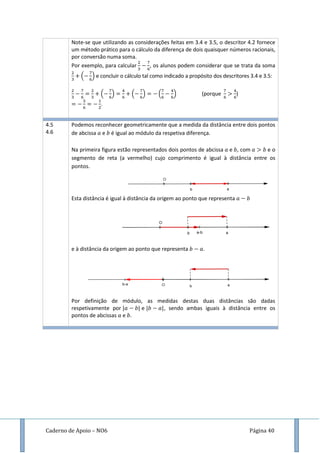 Caderno de Apoio – NO6 Página 40
Note-se que utilizando as considerações feitas em 3.4 e 3.5, o descritor 4.2 fornece
um método prático para o cálculo da diferença de dois quaisquer números racionais,
por conversão numa soma.
Por exemplo, para calcular , os alunos podem considerar que se trata da soma
( ) e concluir o cálculo tal como indicado a propósito dos descritores 3.4 e 3.5:
( ) ( ) ( ) (porque )
.
4.5
4.6
Podemos reconhecer geometricamente que a medida da distância entre dois pontos
de abcissa e é igual ao módulo da respetiva diferença.
Na primeira figura estão representados dois pontos de abcissa e , com e o
segmento de reta (a vermelho) cujo comprimento é igual à distância entre os
pontos.
Esta distância é igual à distância da origem ao ponto que representa
e à distância da origem ao ponto que representa .
Por definição de módulo, as medidas destas duas distâncias são dadas
respetivamente por e , sendo ambas iguais à distância entre os
pontos de abcissas e .
 