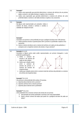 Caderno de Apoio – GM6 Página 43
3.2 Exemplo*
a. Indica uma expressão que permita determinar o número de vértices de um prisma
dado o número de lados da base e explica o teu raciocínio.
b. Indica uma expressão que permita determinar o número de vértices de uma
pirâmide dado o número de lados da base e explica o teu raciocínio.
3.4. Exemplo
Na figura está representado um octaedro. Indica o
número de faces, arestas e vértices e verifica a
validade da relação de Euler.
Exemplo*
Considera um prisma e uma pirâmide em que o polígono da base tem vértices.
a. Indica quantas arestas e quantas faces têm o prisma e a pirâmide e explica o teu
raciocínio.
b. Soma o número de faces com o número de vértices em cada um dos poliedros e
compara com o respetivo número de arestas. O que concluis?
4.1 Exemplo (3.1,3.2)
Considera a figura junta onde estão representados um prisma triangular e uma
pirâmide quadrangular.
a. Indica o número de
arestas e de vértices de
cada um dos sólidos.
b. Indica que relação existe
entre o número de
arestas do prisma e o
número de arestas da
respetiva base.
c. Indica que relação existe entre o número total de vértices da pirâmide e o número
de vértices da respetiva base.
Exemplo* (3.1,3.2)
Um prisma e uma pirâmide têm ambos arestas.
a. Quantas faces laterais tem o prisma?
b. Quantos vértices tem o mesmo prisma?
c. Quantas faces laterais tem a pirâmide?
Exemplo** (3.1,3.2)
Uma pirâmide tem o mesmo número de arestas de um prisma.
a. Dá exemplos de várias pirâmides e prismas com esta propriedade.
b. Qual o menor número de lados que pode ter o polígono da base de cada um
deles?
 
