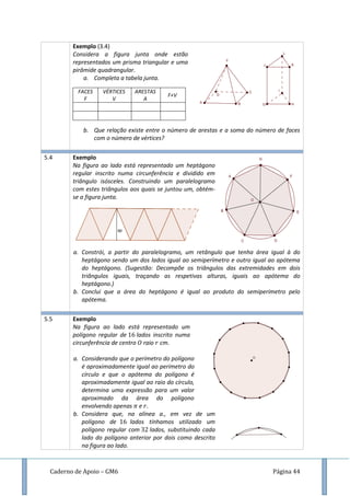 Caderno de Apoio – GM6 Página 44
Exemplo (3.4)
Considera a figura junta onde estão
representados um prisma triangular e uma
pirâmide quadrangular.
a. Completa a tabela junta.
FACES
F
VÉRTICES
V
ARESTAS
A
F+V
b. Que relação existe entre o número de arestas e a soma do número de faces
com o número de vértices?
5.4 Exemplo
Na figura ao lado está representado um heptágono
regular inscrito numa circunferência e dividido em
triângulo isósceles. Construindo um paralelogramo
com estes triângulos aos quais se juntou um, obtém-
se a figura junta.
a. Constrói, a partir do paralelogramo, um retângulo que tenha área igual à do
heptágono sendo um dos lados igual ao semiperímetro e outro igual ao apótema
do heptágono. (Sugestão: Decompõe os triângulos das extremidades em dois
triângulos iguais, traçando as respetivas alturas, iguais ao apótema do
heptágono.)
b. Conclui que a área do heptágono é igual ao produto do semiperímetro pelo
apótema.
5.5 Exemplo
Na figura ao lado está representado um
polígono regular de lados inscrito numa
circunferência de centro raio cm.
a. Considerando que o perímetro do polígono
é aproximadamente igual ao perímetro do
círculo e que o apótema do polígono é
aproximadamente igual ao raio do círculo,
determina uma expressão para um valor
aproximado da área do polígono
envolvendo apenas e .
b. Considera que, na alínea a., em vez de um
polígono de lados tínhamos utilizado um
polígono regular com lados, substituindo cada
lado do polígono anterior por dois como descrito
na figura ao lado.
 