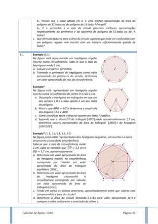 Caderno de Apoio – GM6 Página 45
b1. Pensas que o valor obtido em a. é uma melhor aproximação da área do
polígono de lados ou do polígono de lados? Porquê?
b2. E o perímetro e o raio do círculo parecem melhores aproximações
respetivamente do perímetro e do apótema do polígono de lados ou de
lados?
c. Que fórmula deduzes para a área do círculo supondo que pode ser confundido com
um polígono regular nele inscrito com um número suficientemente grande de
lados?
6.1 Exemplo (5.1)
Na figura está representado um heptágono regular
inscrito numa circunferência. Sabe-se que o lado do
heptágono mede .
a. Calcula o respetivo perímetro.
b. Tomando o perímetro do heptágono como valor
aproximado do perímetro do círculo, determina
um valor aproximado do raio da circunferência.
Exemplo*
Na figura está representado um hexágono regular
inscrito numa circunferência de centro e raio .
a. Decompõe o hexágono em triângulos em que um
dos vértices é e o lado oposto é um dos lados
do polígono.
b. Mostra que ̂ e determina a amplitude
dos ângulos e .
c. Como classificas esses triângulos quanto aos lados? Justifica.
d. Supondo que a altura ̅̅̅̅ do triângulo mede aproximadamente 1,7 cm,
determina valores aproximados da área do triângulo e do hexágono
.
Exemplo* (1.3, 1.6, 5.1, 5.4, 5.5)
Na figura junta estão representados dois hexágonos regulares, um inscrito e o outro
circunscrito a uma dada circunferência.
Sabe-se que o raio da circunferência mede
cm. Sabe-se também que ̅̅̅̅ e
̅̅̅̅ , aproximadamente.
a. Determina um valor aproximado da área
do hexágono inscrito na circunferência
começando por calcular um valor
aproximado da área do triângulo
equilátero
b. Determina um valor aproximado da área
do hexágono circunscrito à
circunferência começando por calcular
um valor aproximado da área do
triângulo
c. Tendo em conta as alíneas anteriores, aproximadamente entre que valores está
compreendida a área do círculo?
d. Determina a área do círculo tomando para valor aproximado de e
compara o valor obtido com a conclusão da alínea c.
 