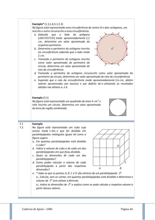 Caderno de Apoio – GM6 Página 46
Exemplo* (1.3,1.6,5.1,5.3)
Na figura está representada uma circunferência de centro O e dois octógonos, um
inscrito e outro circunscrito a essa circunferência.
a. Sabendo que o lado do polígono
mede aproximadamente
, determina um valor aproximado do
respetivo perímetro.
b. Determina o perímetro do octógono inscrito
na circunferência sabendo que o lado mede
.
c. Tomando o perímetro do octógono inscrito
como valor aproximado do perímetro do
círculo, determina um valor aproximado do
raio da circunferência.
d. Tomando o perímetro do octógono circunscrito como valor aproximado do
perímetro do círculo, determina um valor aproximado do raio do circunferência.
e. Supondo que o raio da circunferência mede aproximadamente , obtém
valores aproximados por excesso e por defeito de utilizando os resultados
obtidos nas alíneas a. e b.
Exemplo (5.5)
Na figura está representado um quadrado de área e
nele inscrito um círculo. Determina um valor aproximado
da área da região sombreada.
7.1
7.2
Exemplo
Na figura está representado um cubo cuja
aresta mede e que foi dividido em
paralelepípedos retângulos iguais tal como a
figura sugere.
a. Em quantos paralelepípedos está dividido
o cubo?
b. Indica o volume do cubo e de cada um dos
paralelepípedos em que ficou dividido.
c. Quais as dimensões de cada um dos
paralelepípedos?
d. Como podes calcular o volume de cada
paralelepípedo a partir das respetivas
dimensões?
e. * Sabe-se que os pontos e são vértices de um paralelepípedo P.
e1. Calcula, sem os contar, em quantos paralelepípedos está dividido e determina o
volume de P sem utilizar a fórmula.
e2. Indica as dimensões de P e explica como se pode calcular o respetivo volume a
partir desses valores.
𝐴
𝐶
𝐵
𝐷
 