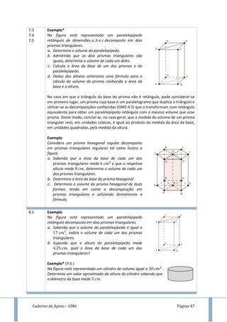 Caderno de Apoio – GM6 Página 47
7.3
7.4
7.5
Exemplo*
Na figura está representado um paralelepípedo
retângulo de dimensões e decomposto em dois
prismas triangulares.
a. Determina o volume do paralelepípedo.
b. Admitindo que os dois prismas triangulares são
iguais, determina o volume de cada um deles.
c. Calcula a área da base de um dos prismas e do
paralelepípedo.
d. Deduz das alíneas anteriores uma fórmula para o
cálculo do volume do prisma conhecida a área da
base e a altura.
No caso em que o triângulo da base do prisma não é retângulo, pode considerar-se
em primeiro lugar, um prisma cuja base é um paralelogramo que duplica o triângulo e
utilizar-se as decomposições conhecidas (GM5-4.5) que o transformam num retângulo
equivalente para obter um paralelepípedo retângulo com o mesmo volume que esse
prisma. Deste modo, conclui-se, no caso geral, que a medida do volume de um prisma
triangular reto, em unidades cúbicas, é igual ao produto da medida da área da base,
em unidades quadradas, pela medida da altura.
Exemplo
Considera um prisma hexagonal regular decomposto
em prismas triangulares regulares tal como ilustra a
figura.
a. Sabendo que a área da base de cada um dos
prismas triangulares mede e que a respetiva
altura mede , determina o volume de cada um
dos prismas triangulares.
b. Determina a área da base do prisma hexagonal.
c. Determina o volume do prisma hexagonal de duas
formas: tendo em conta a decomposição em
prismas triangulares e utilizando diretamente a
fórmula.
8.1 Exemplo
Na figura está representado um paralelepípedo
retângulo decomposto em dois prismas triangulares.
a. Sabendo que o volume do paralelepípedo é igual a
, indica o volume de cada um dos prismas
triangulares.
b. Supondo que a altura do paralelepípedo mede
, qual a área da base de cada um dos
prismas triangulares?
Exemplo* (7.6 )
Na figura está representado um cilindro de volume igual a .
Determina um valor aproximado da altura do cilindro sabendo que
o diâmetro da base mede
 