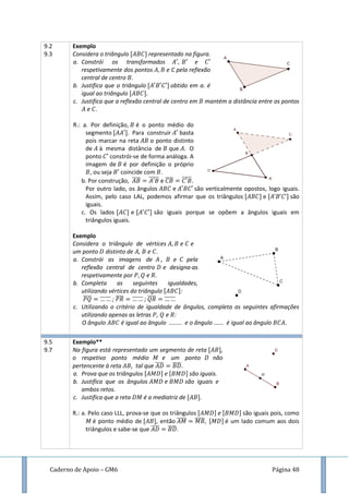 Caderno de Apoio – GM6 Página 48
9.2
9.3
Exemplo
Considera o triângulo representado na figura.
a. Constrói os transformados e
respetivamente dos pontos e C pela reflexão
central de centro .
b. Justifica que o triângulo obtido em a. é
igual ao triângulo
c. Justifica que a reflexão central de centro em mantém a distância entre os pontos
e .
R.: a. Por definição, é o ponto médio do
segmento . Para construir basta
pois marcar na reta o ponto distinto
de à mesma distância de que . O
ponto constrói-se de forma análoga. A
imagem de é por definição o próprio
, ou seja coincide com .
b. Por construção, ̅̅̅̅ ̅̅̅̅̅ e ̅̅̅̅ ̅̅̅̅̅.
Por outro lado, os ângulos e são verticalmente opostos, logo iguais.
Assim, pelo caso LAL, podemos afirmar que os triângulos e são
iguais.
c. Os lados e são iguais porque se opõem a ângulos iguais em
triângulos iguais.
Exemplo
Considera o triângulo de vértices e e
um ponto distinto de , e .
a. Constrói as imagens de , e pela
reflexão central de centro e designa-as
respetivamente por e .
b. Completa as seguintes igualdades,
utilizando vértices do triângulo :
̅̅̅̅ ̅̅̅̅̅ ; ̅̅̅̅ ̅̅̅̅̅ ; ̅̅̅̅ ̅̅̅̅̅
c. Utilizando o critério de igualdade de ângulos, completa as seguintes afirmações
utilizando apenas as letras , e :
O ângulo é igual ao ângulo ........ e o ângulo ...... é igual ao ângulo .
9.5
9.7
Exemplo**
Na figura está representado um segmento de reta ,
o respetivo ponto médio e um ponto não
pertencente à reta , tal que ̅̅̅̅ ̅̅̅̅
a. Prova que os triângulos e são iguais.
b. Justifica que os ângulos e são iguais e
ambos retos.
c. Justifica que a reta é a mediatriz de .
R.: a. Pelo caso LLL, prova-se que os triângulos e são iguais pois, como
é ponto médio de , então ̅̅̅̅̅ ̅̅̅̅̅ é um lado comum aos dois
triângulos e sabe-se que ̅̅̅̅ ̅̅̅̅.
 