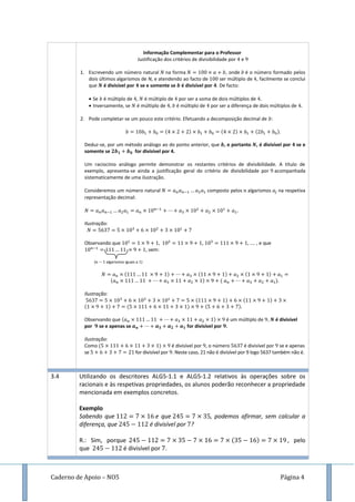 Caderno de Apoio – NO5 Página 4
Informação Complementar para o Professor
Justificação dos critérios de divisibilidade por e
1. Escrevendo um número natural na forma , onde é o número formado pelos
dois últimos algarismos de N, e atendendo ao facto de ser múltiplo de , facilmente se conclui
que é divisível por se e somente se é divisível por . De facto:
 Se é múltiplo de , é múltiplo de por ser a soma de dois múltiplos de
 Inversamente, se é múltiplo de é múltiplo de por ser a diferença de dois múltiplos de
2. Pode completar-se um pouco este critério. Efetuando a decomposição decimal de :
( ) ( ) ( )
Deduz-se, por um método análogo ao do ponto anterior, que , e portanto , é divisível por se e
somente se for divisível por 4.
Um raciocínio análogo permite demonstrar os restantes critérios de divisibilidade. A título de
exemplo, apresenta-se ainda a justificação geral do critério de divisibilidade por acompanhada
sistematicamente de uma ilustração.
Consideremos um número natural composto pelos algarismos na respetiva
representação decimal:
Ilustração:
Observando que , , …. , e que
, vem:
( algarismos iguais a )
( ) ( ) ( )
( ) ( ).
Ilustração:
( ) ( )
( ) ( ) ( )
Observando que ( ) é um múltiplo de , é divisível
por se e apenas se for divisível por .
Ilustração:
Como ( ) é divisível por , o número é divisível por se e apenas
se for divisível por . Neste caso, 21 não é divisível por 9 logo 5637 também não é.
3.4 Utilizando os descritores ALG5-1.1 e ALG5-1.2 relativos às operações sobre os
racionais e às respetivas propriedades, os alunos poderão reconhecer a propriedade
mencionada em exemplos concretos.
Exemplo
Sabendo que e que , podemos afirmar, sem calcular a
diferença, que é divisível por ?
R.: Sim, porque ( ) , pelo
que é divisível por .
 
