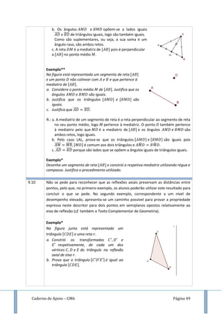 Caderno de Apoio – GM6 Página 49
b. Os ângulos e opõem-se a lados iguais
̅̅̅̅ ̅̅̅̅ de triângulos iguais, logo são também iguais.
Como são suplementares, ou seja, a sua soma é um
ângulo raso, são ambos retos.
c. A reta é a mediatriz de pois é perpendicular
a no ponto médio .
Exemplo**
Na figura está representado um segmento de reta
e um ponto não colinear com e e que pertence à
mediatriz de .
a. Considera o ponto médio de Justifica que os
ângulos e são iguais.
b. Justifica que os triângulos e são
iguais.
c. Justifica que ̅̅̅̅ ̅̅̅̅
R.: a. A mediatriz de um segmento de reta é a reta perpendicular ao segmento de reta
no seu ponto médio, logo pertence à mediatriz. O ponto também pertence
à mediatriz pelo que é a mediatriz de e os ângulos e são
ambos retos, logo iguais.
b. Pelo caso LAL, prova-se que os triângulos e são iguais pois
̅̅̅̅̅ ̅̅̅̅̅ é comum aos dois triângulos e ̂ ̂
c. ̅̅̅̅ ̅̅̅̅ porque são lados que se opõem a ângulos iguais de triângulos iguais.
Exemplo*
Desenha um segmento de reta e constrói a respetiva mediatriz utilizando régua e
compasso. Justifica o procedimento utilizado.
9.10 Não se pede para reconhecer que as reflexões axiais preservam as distâncias entre
pontos, pelo que, no primeiro exemplo, os alunos poderão utilizar este resultado para
concluir o que se pede. No segundo exemplo, correspondente a um nível de
desempenho elevado, apresenta-se um caminho possível para provar a propriedade
expressa neste descritor para dois pontos em semiplanos opostos relativamente ao
eixo de reflexão (cf. também o Texto Complementar de Geometria).
Exemplo*
Na figura junta está representado um
triângulo e uma reta .
a. Constrói os transformados e
respetivamente, de cada um dos
vértices e do triângulo na reflexão
axial de eixo .
b. Prova que o triângulo é igual ao
triângulo .
 