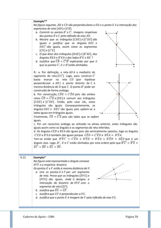 Caderno de Apoio – GM6 Página 50
Exemplo**
Na figura seguinte, e são perpendiculares a e o ponto é a interseção dos
segmentos de reta e .
a. Constrói os pontos e , imagens respetivas
dos pontos e pela reflexão de eixo .
b. Mostra que os triângulos e são
iguais e justifica que os ângulos e
são iguais, assim como os segmentos
e .
c. O que dizer dos triângulos e , dos
ângulos e e dos lados e ?
d. Justifica que ̅̅̅̅ ̅̅̅̅̅̅ explicando por que é
que os pontos estão alinhados.
R.: a. Por definição, a reta é a mediatriz do
segmento de reta . Logo, para construir
basta marcar na reta (por hipótese
perpendicular a ) o ponto distinto de à
mesma distância de que . O ponto pode ser
construído de forma análoga.
b. Por construção, ̂ ̂ pois são ambos
retos. ̅̅̅̅ ̅̅̅̅̅ e é comum aos triângulos
e . Então, pelo caso LAL, estes
triângulos são iguais. Consequentemente, os
ângulos e são iguais pois opõem-se a
lados iguais em triângulos iguais.
Finalmente, ̅̅̅̅ ̅̅̅̅̅ pois são lados que se opõem a ângulos iguais de triângulos
iguais.
c. Por um raciocínio análogo ao utilizado na alínea anterior, estes triângulos são
iguais assim como os ângulos e os segmentos de reta referidos.
d. Os ângulos e são iguais pois são verticalmente opostos, logo os ângulos
e também são iguais porque ̂ ̂ e ̂ ̂ .
Tem-se então que ̂ ̂ ̂ ̂ ̂ ̂ que é um
ângulo raso. Logo, e estão alinhados por esta ordem pelo que ̅̅̅̅̅̅ ̅̅̅̅̅
̅̅̅̅̅ ̅̅̅̅ ̅̅̅̅ ̅̅̅̅.
9.13 Exemplo*
Na figura está representado o ângulo convexo
e a respetiva bissetriz.
Os pontos e estão à mesma distância de
a. Une os pontos e por um segmento
de reta. Prova que os triângulos e
são iguais, onde designa a
interseção da bissetriz de com o
segmento de reta
b. Justifica que ̅̅̅̅ ̅̅̅̅.
c. Justifica que é perpendicular a
d. Justifica que o ponto é imagem de pela reflexão de eixo
 