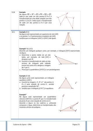 Caderno de Apoio – GM6 Página 51
9.18 Exemplo
Na figura, ̅̅̅̅ ̅̅̅̅ ̅̅̅̅ e ̅̅̅̅ ̅̅̅̅ ̅̅̅̅.
Sabe-se que cada um dos pontos , e é
transformado por uma dada rotação num dos
pontos , ou . Indica qual o transformado
de cada um dos pontos , e por essa
rotação.
10.1 Exemplo (9.5)
Na figura está representado um segmento de reta
e os pontos e pertencentes à mediatriz de
Justifica que os triângulos e são iguais.
Exemplo* (9.2,9.3)
Desenha um triângulo qualquer como, por exemplo, o triângulo representado
na figura.
a. Determina o ponto médio de um dos
lados, por exemplo, do lado e
designa-o por .
b. Constrói o transformado de cada um dos
vértices do triângulo pela reflexão
central de centro e designa a imagem
de por .
c. Prova que o quadrilátero é um paralelogramo
Exemplo (9.18)
Na figura junta está representado um triângulo
equilátero .
a. Constrói as imagens , e dos pontos ,
e pela rotação de centro , sentido
positivo e amplitude .
b. Justifica que o triângulo é equilátero.
Exemplo*
Na figura está representado um quadrilátero
côncavo e o ponto que é o transformado
do ponto por uma rotação de centro em .
Desenha a figura no teu caderno e, utilizando
compasso e régua, determina os transformados dos
restantes vértices do polígono.
 