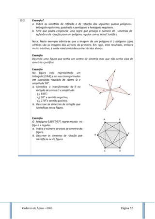 Caderno de Apoio – GM6 Página 52
10.2 Exemplo*
a. Indica as simetrias de reflexão e de rotação dos seguintes quatro polígonos:
triângulo equilátero, quadrado e pentágono e hexágono regulares.
b. Será que podes conjeturar uma regra que preveja o número de simetrias de
reflexão e de rotação para um polígono regular com lados? Justifica.
Nota: Neste exemplo admite-se que a imagem de um polígono é o polígono cujos
vértices são as imagens dos vértices do primeiro. Em rigor, este resultado, embora
muito intuitivo, é neste nível ainda desconhecido dos alunos.
Exemplo
Desenha uma figura que tenha um centro de simetria mas que não tenha eixo de
simetria e justifica.
Exemplo
Na figura está representado um
triângulo e os seus transformados
em sucessivas rotações de centro O e
amplitude o
.
a. Identifica o transformado de na
rotação de centro e amplitude:
a1) o
;
a2) o
e sentido negativo;
a3) 0
e sentido positivo.
b. Descreve as simetrias de rotação que
identificas nesta figura.
Exemplo
O hexágono representado na
figura é regular.
a. Indica o número de eixos de simetria da
figura.
b. Descreve as simetrias de rotação que
identificas nesta figura.
 