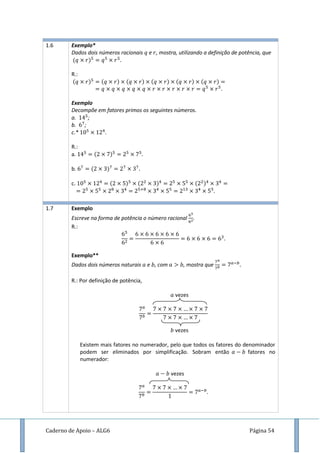Caderno de Apoio – ALG6 Página 54
1.6 Exemplo*
Dados dois números racionais e , mostra, utilizando a definição de potência, que
( )
R.:
( ) ( ) ( ) ( ) ( ) ( )
Exemplo
Decompõe em fatores primos os seguintes números.
a. ;
b. ;
c.* .
R.:
a. ( )
b. ( )
c. ( ) ( ) ( )
1.7 Exemplo
Escreve na forma de potência o número racional .
R.:
Exemplo**
Dados dois números naturais e , com , mostra que
R.: Por definição de potência,
vezes
vezes
Existem mais fatores no numerador, pelo que todos os fatores do denominador
podem ser eliminados por simplificação. Sobram então fatores no
numerador:
vezes
 