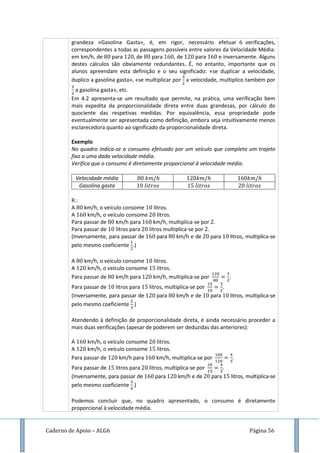 Caderno de Apoio – ALG6 Página 56
grandeza «Gasolina Gasta», é, em rigor, necessário efetuar verificações,
correspondentes a todas as passagens possíveis entre valores da Velocidade Média:
em km/h, de para de para , de para e inversamente. Alguns
destes cálculos são obviamente redundantes. É, no entanto, importante que os
alunos apreendam esta definição e o seu significado: «se duplicar a velocidade,
duplico a gasolina gasta», «se multiplicar por a velocidade, multiplico também por
a gasolina gasta», etc.
Em 4.2 apresenta-se um resultado que permite, na prática, uma verificação bem
mais expedita da proporcionalidade direta entre duas grandezas, por cálculo do
quociente das respetivas medidas. Por equivalência, essa propriedade pode
eventualmente ser apresentada como definição, embora seja intuitivamente menos
esclarecedora quanto ao significado da proporcionalidade direta.
Exemplo
No quadro indica-se o consumo efetuado por um veículo que completa um trajeto
fixo a uma dada velocidade média.
Verifica que o consumo é diretamente proporcional à velocidade média.
Velocidade média
Gasolina gasta
R.:
A km/h, o veículo consome litros.
A km/h, o veículo consome litros.
Para passar de km/h para km/h, multiplica-se por .
Para passar de litros para litros multiplica-se por .
(Inversamente, para passar de para km/h e de para litros, multiplica-se
pelo mesmo coeficiente .)
A km/h, o veículo consome litros.
A km/h, o veículo consome litros.
Para passar de km/h para km/h, multiplica-se por .
Para passar de litros para litros, multiplica-se por
(Inversamente, para passar de para km/h e de para litros, multiplica-se
pelo mesmo coeficiente .)
Atendendo à definição de proporcionalidade direta, é ainda necessário proceder a
mais duas verificações (apesar de poderem ser deduzidas das anteriores):
A km/h, o veículo consome litros.
A km/h, o veículo consome litros.
Para passar de km/h para km/h, multiplica-se por .
Para passar de litros para litros, multiplica-se por
(Inversamente, para passar de para km/h e de para litros, multiplica-se
pelo mesmo coeficiente .)
Podemos concluir que, no quadro apresentado, o consumo é diretamente
proporcional à velocidade média.
 