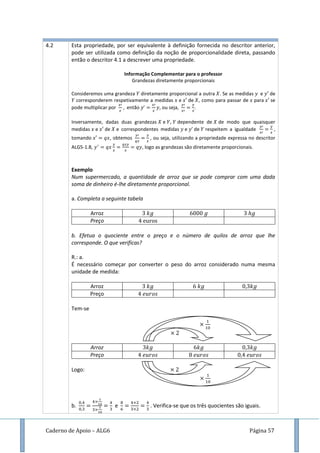 Caderno de Apoio – ALG6 Página 57
4.2 Esta propriedade, por ser equivalente à definição fornecida no descritor anterior,
pode ser utilizada como definição da noção de proporcionalidade direta, passando
então o descritor 4.1 a descrever uma propriedade.
Informação Complementar para o professor
Grandezas diretamente proporcionais
Consideremos uma grandeza diretamente proporcional a outra . Se as medidas e de
corresponderem respetivamente a medidas e de , como para passar de para se
pode multiplicar por então , ou seja, .
Inversamente, dadas duas grandezas e , dependente de de modo que quaisquer
medidas e de e correspondentes medidas e de respeitem a igualdade ,
tomando , obtemos , ou seja, utilizando a propriedade expressa no descritor
ALG5-1.8, , logo as grandezas são diretamente proporcionais.
Exemplo
Num supermercado, a quantidade de arroz que se pode comprar com uma dada
soma de dinheiro é-lhe diretamente proporcional.
a. Completa a seguinte tabela
Arroz
Preço
b. Efetua o quociente entre o preço e o número de quilos de arroz que lhe
corresponde. O que verificas?
R.: a.
É necessário começar por converter o peso do arroz considerado numa mesma
unidade de medida:
Arroz
Preço
Tem-se
Arroz
Preço
Logo:
b. e . Verifica-se que os três quocientes são iguais.
 
