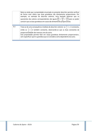 Caderno de Apoio – ALG6 Página 58
Note-se ainda que a propriedade enunciada no presente descritor permite verificar
de forma mais célere que duas grandezas são diretamente proporcionais. Por
exemplo, no exemplo do descritor anterior, teria bastado observar que os
quocientes dos valores correspondentes são iguais ( ) para se poder
concluir que as duas grandezas em causa são diretamente proporcionais.
4.3 Trata-se de uma consequência imediata do descritor anterior: se é constante,
então se é também constante, observando-se que as duas constantes de
proporcionalidade são inversas uma da outra.
Esta propriedade permite falar em «duas grandezas diretamente proporcionais»,
sem especificar qual é a grandeza que se considera como dependente da outra.
 