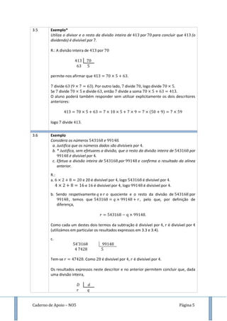 Caderno de Apoio – NO5 Página 5
3.5 Exemplo*
Utiliza o divisor e o resto da divisão inteira de por para concluir que (o
dividendo) é divisível por .
R.: A divisão inteira de por
permite-nos afirmar que .
divide ( ). Por outro lado, divide , logo divide .
Se divide e divide , então divide a soma
O aluno poderá também responder sem utilizar explicitamente os dois descritores
anteriores:
( )
logo divide .
3.6 Exemplo
Considera os números e .
a. Justifica que os números dados são divisíveis por
b. * Justifica, sem efetuares a divisão, que o resto da divisão inteira de por
é divisível por .
c. Efetua a divisão inteira de por e confirma o resultado da alínea
anterior.
R.:
a. e 20 é divisível por logo é divisível por .
e é divisível por , logo é divisível por .
b. Sendo respetivamente e o quociente e o resto da divisão de por
, temos que , pelo que, por definição de
diferença,
.
Como cada um destes dois termos da subtração é divisível por , é divisível por
(utilizámos em particular os resultados expressos em 3.3 e 3.4).
c.
Tem-se . Como é divisível por , é divisível por .
Os resultados expressos neste descritor e no anterior permitem concluir que, dada
uma divisão inteira,
 