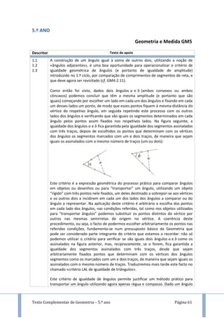 Texto Complementar de Geometria – 5.º ano Página 61
5.º ANO
Geometria e Medida GM5
Descritor Texto de apoio
1.1
1.2
1.3
A construção de um ângulo igual à soma de outros dois, utilizando a noção de
«ângulos adjacentes», é uma boa oportunidade para operacionalizar o critério de
igualdade geométrica de ângulos (e portanto de igualdade de amplitude)
introduzido no 1.º ciclo, por comparação de comprimentos de segmentos de reta, e
que deve agora ser revisitado (cf. GM4-2.11).
Como então foi visto, dados dois ângulos e (ambos convexos ou ambos
côncavos) podemos concluir que têm a mesma amplitude (e portanto que são
iguais) começando por escolher um lado em cada um dos ângulos e fixando em cada
um desses lados um ponto, de modo que esses pontos fiquem à mesma distância do
vértice do respetivo ângulo, em seguida repetindo este processo com os outros
lados dos ângulos e verificando que são iguais os segmentos determinados em cada
ângulo pelos pontos assim fixados nos respetivos lados. Na figura seguinte, a
igualdade dos ângulos e fica garantida pela igualdade dos segmentos assinalados
com três traços, depois de escolhidos os pontos que determinam com os vértices
dos ângulos os segmentos marcados com um e dois traços, de maneira que sejam
iguais os assinalados com o mesmo número de traços (um ou dois):
Este critério é a expressão geométrica do processo prático para comparar ângulos
em objetos ou desenhos ou para “transportar” um ângulo, utilizando um objeto
“rígido” com três pontos nele fixados, um deles destinado a sobrepor-se aos vértices
e os outros dois a incidirem em cada um dos lados dos ângulos a comparar ou do
ângulo a representar. Na aplicação deste critério é arbitrária a escolha dos pontos
em cada lado dos ângulos, nas condições referidas, tal como nos objetos utilizados
para “transportar ângulos” podemos substituir os pontos distintos do vértice por
outros nas mesmas semirretas de origem no vértice. A coerência deste
procedimento, ou seja, o facto de podermos escolher arbitrariamente os pontos nas
referidas condições, fundamenta-se num pressuposto básico da Geometria que
pode ser considerado parte integrante do critério que estamos a recordar: não só
podemos utilizar o critério para verificar se são iguais dois ângulos e como os
assinalados na figura anterior, mas, reciprocamente, se o forem, fica garantida a
igualdade dos segmentos assinalados com três traços, desde que sejam
arbitrariamente fixados pontos que determinam com os vértices dos ângulos
segmentos como os marcados com um e dois traços, de maneira que sejam iguais os
assinalados com o mesmo número de traços. Traduziremos mais tarde este facto no
chamado «critério LAL de igualdade de triângulos».
Este critério de igualdade de ângulos permite justificar um método prático para
transportar um ângulo utilizando agora apenas régua e compasso. Dado um ângulo
 
