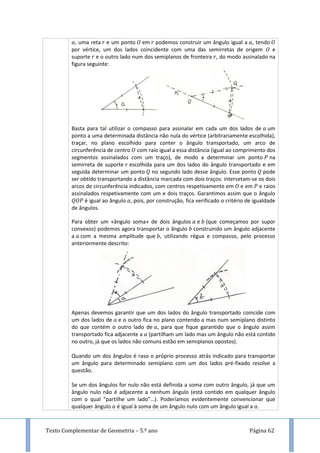 Texto Complementar de Geometria – 5.º ano Página 62
, uma reta e um ponto em podemos construir um ângulo igual a , tendo
por vértice, um dos lados coincidente com uma das semirretas de origem e
suporte e o outro lado num dos semiplanos de fronteira , do modo assinalado na
figura seguinte:
Basta para tal utilizar o compasso para assinalar em cada um dos lados de um
ponto a uma determinada distância não nula do vértice (arbitrariamente escolhida),
traçar, no plano escolhido para conter o ângulo transportado, um arco de
circunferência de centro com raio igual a essa distância (igual ao comprimento dos
segmentos assinalados com um traço), de modo a determinar um ponto na
semirreta de suporte escolhida para um dos lados do ângulo transportado e em
seguida determinar um ponto no segundo lado desse ângulo. Esse ponto pode
ser obtido transportando a distância marcada com dois traços: intersetam-se os dois
arcos de circunferência indicados, com centros respetivamente em e em e raios
assinalados respetivamente com um e dois traços. Garantimos assim que o ângulo
é igual ao ângulo , pois, por construção, fica verificado o critério de igualdade
de ângulos.
Para obter um «ângulo soma» de dois ângulos e (que começamos por supor
convexos) podemos agora transportar o ângulo construindo um ângulo adjacente
a com a mesma amplitude que , utilizando régua e compasso, pelo processo
anteriormente descrito:
Apenas devemos garantir que um dos lados do ângulo transportado coincide com
um dos lados de e o outro fica no plano contendo mas num semiplano distinto
do que contém o outro lado de , para que fique garantido que o ângulo assim
transportado fica adjacente a (partilham um lado mas um ângulo não está contido
no outro, já que os lados não comuns estão em semiplanos opostos).
Quando um dos ângulos é raso o próprio processo atrás indicado para transportar
um ângulo para determinado semiplano com um dos lados pré-fixado resolve a
questão.
Se um dos ângulos for nulo não está definida a soma com outro ângulo, já que um
ângulo nulo não é adjacente a nenhum ângulo (está contido em qualquer ângulo
com o qual “partilhe um lado”…). Poderíamos evidentemente convencionar que
qualquer ângulo é igual à soma de um ângulo nulo com um ângulo igual a .
 