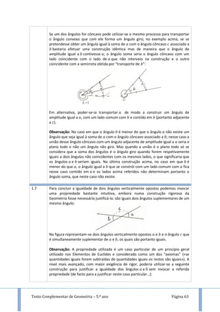 Texto Complementar de Geometria – 5.º ano Página 63
Se um dos ângulos for côncavo pode utilizar-se o mesmo processo para transportar
o ângulo convexo que com ele forma um ângulo giro; no exemplo acima, se se
pretendesse obter um ângulo igual à soma de com o ângulo côncavo associado a
bastaria efetuar uma construção idêntica mas de maneira que o ângulo de
amplitude igual a contivesse ; o ângulo soma seria o ângulo côncavo com um
lado coincidente com o lado de que não interveio na construção e o outro
coincidente com a semirreta obtida por “transporte de ”:
Em alternativa, poder-se-ia transportar de modo a construir um ângulo de
amplitude igual a , com um lado comum com e contido em (portanto adjacente
a ).
Observação: No caso em que o ângulo é menor do que o ângulo não existe um
ângulo que seja igual à soma de com o ângulo côncavo associado a ; nesse caso a
união desse ângulo côncavo com um ângulo adjacente de amplitude igual a seria o
plano todo e não um ângulo não giro. Mas quando a união é o plano todo só se
considera que a soma dos ângulos é o ângulo giro quando forem respetivamente
iguais a dois ângulos não coincidentes com os mesmos lados, o que significaria que
os ângulos e seriam iguais. Na última construção acima, no caso em que é
menor do que , o ângulo igual a que se constrói com um lado comum com fica
nesse caso contido em e os lados acima referidos não determinam portanto o
ângulo soma, que neste caso não existe.
1.7 Para concluir a igualdade de dois ângulos verticalmente opostos podemos invocar
uma propriedade bastante intuitiva, embora numa construção rigorosa da
Geometria fosse necessário justificá-la: são iguais dois ângulos suplementares de um
mesmo ângulo:
Na figura representam-se dois ângulos verticalmente opostos e e o ângulo que
é simultaneamente suplementar de e , os quais são portanto iguais.
Observação: A propriedade utilizada é um caso particular de um princípio geral
utilizado nos Elementos de Euclides e considerado como um dos “axiomas” («se
quantidades iguais forem subtraídas de quantidades iguais os restos são iguais»). A
nível mais avançado, com maior exigência de rigor, poderia utilizar-se a seguinte
construção para justificar a igualdade dos ângulos e sem invocar a referida
propriedade (de facto para a justificar neste caso particular…):
 