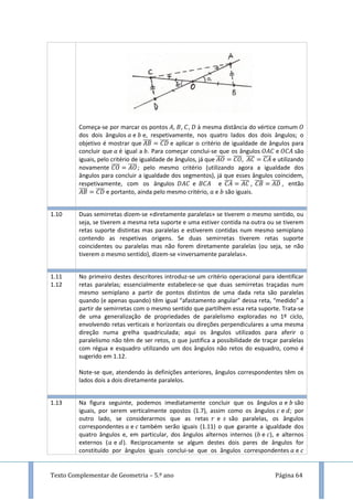 Texto Complementar de Geometria – 5.º ano Página 64
Começa-se por marcar os pontos , , , à mesma distância do vértice comum
dos dois ângulos e e, respetivamente, nos quatro lados dos dois ângulos; o
objetivo é mostrar que ̅̅̅̅ ̅̅̅̅ e aplicar o critério de igualdade de ângulos para
concluir que é igual a . Para começar conclui-se que os ângulos e são
iguais, pelo critério de igualdade de ângulos, já que ̅̅̅̅ ̅̅̅̅ ̅̅̅̅ ̅̅̅̅ e utilizando
novamente ̅̅̅̅ ̅̅̅̅; pelo mesmo critério (utilizando agora a igualdade dos
ângulos para concluir a igualdade dos segmentos), já que esses ângulos coincidem,
respetivamente, com os ângulos e e ̅̅̅̅ ̅̅̅̅ , ̅̅̅̅ ̅̅̅̅ , então
̅̅̅̅ ̅̅̅̅ e portanto, ainda pelo mesmo critério, e são iguais.
1.10 Duas semirretas dizem-se «diretamente paralelas» se tiverem o mesmo sentido, ou
seja, se tiverem a mesma reta suporte e uma estiver contida na outra ou se tiverem
retas suporte distintas mas paralelas e estiverem contidas num mesmo semiplano
contendo as respetivas origens. Se duas semirretas tiverem retas suporte
coincidentes ou paralelas mas não forem diretamente paralelas (ou seja, se não
tiverem o mesmo sentido), dizem-se «inversamente paralelas».
1.11
1.12
No primeiro destes descritores introduz-se um critério operacional para identificar
retas paralelas; essencialmente estabelece-se que duas semirretas traçadas num
mesmo semiplano a partir de pontos distintos de uma dada reta são paralelas
quando (e apenas quando) têm igual “afastamento angular” dessa reta, “medido” a
partir de semirretas com o mesmo sentido que partilhem essa reta suporte. Trata-se
de uma generalização de propriedades de paralelismo exploradas no 1º ciclo,
envolvendo retas verticais e horizontais ou direções perpendiculares a uma mesma
direção numa grelha quadriculada; aqui os ângulos utilizados para aferir o
paralelismo não têm de ser retos, o que justifica a possibilidade de traçar paralelas
com régua e esquadro utilizando um dos ângulos não retos do esquadro, como é
sugerido em 1.12.
Note-se que, atendendo às definições anteriores, ângulos correspondentes têm os
lados dois a dois diretamente paralelos.
1.13 Na figura seguinte, podemos imediatamente concluir que os ângulos e são
iguais, por serem verticalmente opostos (1.7), assim como os ângulos e ; por
outro lado, se considerarmos que as retas e são paralelas, os ângulos
correspondentes e também serão iguais (1.11) o que garante a igualdade dos
quatro ângulos e, em particular, dos ângulos alternos internos ( e ), e alternos
externos ( e ). Reciprocamente se algum destes dois pares de ângulos for
constituído por ângulos iguais conclui-se que os ângulos correspondentes e
 