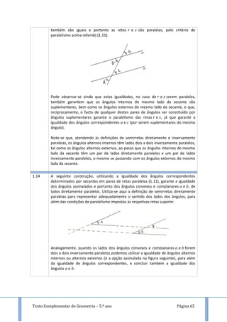 Texto Complementar de Geometria – 5.º ano Página 65
também são iguais e portanto as retas e são paralelas, pelo critério de
paralelismo acima referido (1.11).
Pode observar-se ainda que estas igualdades, no caso de e serem paralelas,
também garantem que os ângulos internos do mesmo lado da secante são
suplementares, bem como os ângulos externos do mesmo lado da secante, e que,
reciprocamente, o facto de qualquer destes pares de ângulos ser constituído por
ângulos suplementares garante o paralelismo das retas e , já que garante a
igualdade dos ângulos correspondentes e (por serem suplementares do mesmo
ângulo).
Note-se que, atendendo às definições de semirretas diretamente e inversamente
paralelas, os ângulos alternos internos têm lados dois a dois inversamente paralelos,
tal como os ângulos alternos externos, ao passo que os ângulos internos do mesmo
lado da secante têm um par de lados diretamente paralelos e um par de lados
inversamente paralelos, o mesmo se passando com os ângulos externos do mesmo
lado da secante.
1.14 A seguinte construção, utilizando a igualdade dos ângulos correspondentes
determinados por secantes em pares de retas paralelas (1.11), garante a igualdade
dos ângulos assinalados e portanto dos ângulos convexos e complanares e , de
lados diretamente paralelos. Utiliza-se aqui a definição de semirretas diretamente
paralelas para representar adequadamente o sentido dos lados dos ângulos, para
além das condições de paralelismo impostas às respetivas retas suporte:
Analogamente, quando os lados dos ângulos convexos e complanares e forem
dois a dois inversamente paralelos podemos utilizar a igualdade de ângulos alternos
internos ou alternos externos (é a opção assinalada na figura seguinte), para além
da igualdade de ângulos correspondentes, e concluir também a igualdade dos
ângulos e :
 