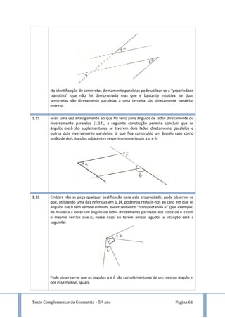 Texto Complementar de Geometria – 5.º ano Página 66
Na identificação de semirretas diretamente paralelas pode utilizar-se a “propriedade
transitiva” que não foi demonstrada mas que é bastante intuitiva: se duas
semirretas são diretamente paralelas a uma terceira são diretamente paralelas
entre si.
1.15 Mais uma vez analogamente ao que foi feito para ângulos de lados diretamente ou
inversamente paralelos (1.14), a seguinte construção permite concluir que os
ângulos e são suplementares se tiverem dois lados diretamente paralelos e
outros dois inversamente paralelos, já que fica construído um ângulo raso como
união de dois ângulos adjacentes respetivamente iguais a e :
1.16 Embora não se peça qualquer justificação para esta propriedade, pode observar-se
que, utilizando uma das referidas em 1.14, podemos reduzir-nos ao caso em que os
ângulos e têm vértice comum, eventualmente “transportando ” (por exemplo)
de maneira a obter um ângulo de lados diretamente paralelos aos lados de e com
o mesmo vértice que ; nesse caso, se forem ambos agudos a situação será a
seguinte:
Pode observar-se que os ângulos e são complementares de um mesmo ângulo e,
por esse motivo, iguais.
 
