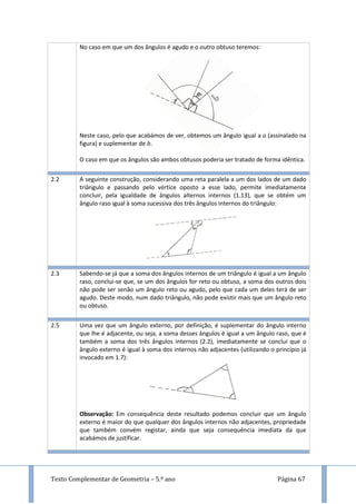 Texto Complementar de Geometria – 5.º ano Página 67
No caso em que um dos ângulos é agudo e o outro obtuso teremos:
Neste caso, pelo que acabámos de ver, obtemos um ângulo igual a (assinalado na
figura) e suplementar de .
O caso em que os ângulos são ambos obtusos poderia ser tratado de forma idêntica.
2.2 A seguinte construção, considerando uma reta paralela a um dos lados de um dado
triângulo e passando pelo vértice oposto a esse lado, permite imediatamente
concluir, pela igualdade de ângulos alternos internos (1.13), que se obtém um
ângulo raso igual à soma sucessiva dos três ângulos internos do triângulo:
2.3 Sabendo-se já que a soma dos ângulos internos de um triângulo é igual a um ângulo
raso, conclui-se que, se um dos ângulos for reto ou obtuso, a soma dos outros dois
não pode ser senão um ângulo reto ou agudo, pelo que cada um deles terá de ser
agudo. Deste modo, num dado triângulo, não pode existir mais que um ângulo reto
ou obtuso.
2.5 Uma vez que um ângulo externo, por definição, é suplementar do ângulo interno
que lhe é adjacente, ou seja, a soma desses ângulos é igual a um ângulo raso, que é
também a soma dos três ângulos internos (2.2), imediatamente se conclui que o
ângulo externo é igual à soma dos internos não adjacentes (utilizando o princípio já
invocado em 1.7):
Observação: Em consequência deste resultado podemos concluir que um ângulo
externo é maior do que qualquer dos ângulos internos não adjacentes, propriedade
que também convém registar, ainda que seja consequência imediata da que
acabámos de justificar.
 