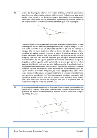 Texto Complementar de Geometria – 5.º ano Página 68
2.6 A soma de dois ângulos externos com vértices distintos, adicionada aos internos
respetivamente adjacentes (e portanto suplementares) é obviamente igual a dois
ângulos rasos, ou seja, a um ângulo giro; ora os dois ângulos internos podem ser
substituídos, nesta soma, por um externo não adjacente (2.5), pelo que a soma de
três ângulos externos com vértices distintos é também igual a um ângulo giro:
Esta propriedade pode ser explorada utilizando a relação estabelecida no 1º ciclo
entre ângulos, voltas e itinerários; se imaginarmos que o triângulo da figura se situa
num plano horizontal e que um observador situado de pé num dos vértices do
triângulo olha em frente dirigindo o olhar na direção do lado do ângulo externo
assinalado a tracejado e depois gira sobre si próprio de modo a ficar com o olhar
dirigido na direção do outro lado desse ângulo (o que contém um dos lados do
triângulo), terá dado uma volta de amplitude igual ao ângulo externo assinalado,
com esse vértice. Se em seguida percorrer inteiramente esse lado do triângulo e,
chegado ao vértice seguinte, voltar a girar sobre si próprio para percorrer o lado
seguinte do triângulo, mais uma vez terá dado uma volta de amplitude igual ao
ângulo externo assinalado nesse segundo vértice do triângulo. Repetindo o processo
no vértice seguinte terá dado três voltas de amplitudes sucessivamente iguais aos
ângulos externos assinalados na figura e, ao voltar à posição inicial, estará virado
para a mesma direção, o que é consequência do facto de ter dado uma volta inteira,
correspondente a um ângulo giro. Veremos mais tarde como esta observação pode
estender-se a polígonos com mais de três lados e como a intuição que a suporta
pode levar conclusões erradas em situações em que as trajetórias não são
percorridas num plano euclidiano (cf. GM7-2.13)
2.7 As propriedades dos ângulos internos de um paralelogramo aqui indicadas (ângulos
opostos iguais, ângulos consecutivos suplementares) resultam imediatamente das
igualdades de ângulos correspondentes e alternos internos assinalados na figura
seguinte (cf. 1.11,13):
 
