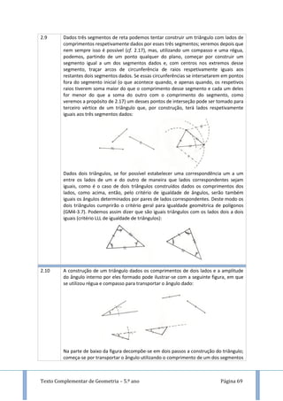 Texto Complementar de Geometria – 5.º ano Página 69
2.9 Dados três segmentos de reta podemos tentar construir um triângulo com lados de
comprimentos respetivamente dados por esses três segmentos; veremos depois que
nem sempre isso é possível (cf. 2.17), mas, utilizando um compasso e uma régua,
podemos, partindo de um ponto qualquer do plano, começar por construir um
segmento igual a um dos segmentos dados e, com centros nos extremos desse
segmento, traçar arcos de circunferência de raios respetivamente iguais aos
restantes dois segmentos dados. Se essas circunferências se intersetarem em pontos
fora do segmento inicial (o que acontece quando, e apenas quando, os respetivos
raios tiverem soma maior do que o comprimento desse segmento e cada um deles
for menor do que a soma do outro com o comprimento do segmento, como
veremos a propósito de 2.17) um desses pontos de interseção pode ser tomado para
terceiro vértice de um triângulo que, por construção, terá lados respetivamente
iguais aos três segmentos dados:
Dados dois triângulos, se for possível estabelecer uma correspondência um a um
entre os lados de um e do outro de maneira que lados correspondentes sejam
iguais, como é o caso de dois triângulos construídos dados os comprimentos dos
lados, como acima, então, pelo critério de igualdade de ângulos, serão também
iguais os ângulos determinados por pares de lados correspondentes. Deste modo os
dois triângulos cumprirão o critério geral para igualdade geométrica de polígonos
(GM4-3.7). Podemos assim dizer que são iguais triângulos com os lados dois a dois
iguais (critério LLL de igualdade de triângulos):
2.10 A construção de um triângulo dados os comprimentos de dois lados e a amplitude
do ângulo interno por eles formado pode ilustrar-se com a seguinte figura, em que
se utilizou régua e compasso para transportar o ângulo dado:
Na parte de baixo da figura decompõe-se em dois passos a construção do triângulo;
começa-se por transportar o ângulo utilizando o comprimento de um dos segmentos
 