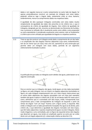 Texto Complementar de Geometria – 5.º ano Página 70
dados e em seguida marca-se o outro comprimento no outro lado do ângulo. Se
apenas pretendêssemos construir um exemplo de triângulo com estes dados,
podendo utilizar-se logo o ângulo dado, exatamente onde se situa, bastaria,
evidentemente, marcar os comprimentos dados nos respetivos lados.
A igualdade de dois quaisquer triângulos construídos com estes dados resulta
simplesmente da igualdade dos lados não prescritos (e do critério LLL), o que é
consequência do critério de igualdade de ângulos. Este critério de igualdade de
triângulos, designado por LAL, encontra-se demonstrado nos Elementos de Euclides,
mas o processo aí utilizado não é atualmente aceite como válido e esta proposição
ou outra equivalente é considerada usualmente como axioma; nele se fundamenta
o critério que se tem utilizado para igualdade de ângulos e a respetiva coerência.
2.11 Trata-se aqui de construir um triângulo sendo dado o comprimento de um dos lados
e as amplitudes dos dois ângulos internos adjacentes (cuja soma, evidentemente,
tem de ser menor que um raso); mais uma vez, apresenta-se uma construção que
permite obter um triângulo com esses dados, partindo de um segmento
arbitrariamente localizado no plano:
A justificação de que todos os triângulos assim obtidos são iguais, pode basear-se na
seguinte construção:
Para se concluir que os triângulos são iguais, tendo iguais um dos lados (assinalado
na figura, em cada triângulo, com um traço) e os ângulos adjacentes (assinalados na
figura, em cada triângulo respetivamente com um e dois traços), basta provar que
os outros lados adjacentes aos ângulos assinalados com um traço (por exemplo)
também são iguais e aplicar o critério LAL (2.10). Se um desses lados for maior que o
outro, admitamos que é o assinalado com dois traços, então, transportando esse
comprimento para o lado correspondente do triângulo da esquerda a partir do
vértice do ângulo “com um traço” ficamos com a figura acima, à esquerda. Mas
então o triângulo com os lados parcialmente tracejados fica igual ao da direita, pelo
critério LAL, o que determina a igualdade dos ângulos marcados com dois traços,
que têm lados adjacentes e opostos respetivamente iguais nos dois triângulos. Deste
modo chegamos a uma contradição, pois na figura da esquerda temos dois ângulos
que deveriam ser iguais, mas tendo um amplitude superior ao outro por ser união
deste com um ângulo adjacente (cf. a observação relativa ao descritor 2.5).
 