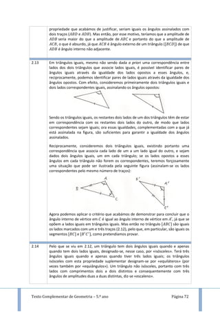 Texto Complementar de Geometria – 5.º ano Página 72
propriedade que acabámos de justificar, seriam iguais os ângulos assinalados com
dois traços ( e ). Mas então, por esse motivo, teríamos que a amplitude de
seria maior do que a amplitude de e portanto do que a amplitude de
, o que é absurdo, já que é ângulo externo de um triângulo ( ) de que
é ângulo interno não adjacente.
2.13 Em triângulos iguais, mesmo não sendo dada a priori uma correspondência entre
lados dos dois triângulos que associe lados iguais, é possível identificar pares de
ângulos iguais através da igualdade dos lados opostos a esses ângulos, e,
reciprocamente, podemos identificar pares de lados iguais através da igualdade dos
ângulos opostos. Com efeito, consideremos primeiramente dois triângulos iguais e
dois lados correspondentes iguais, assinalando os ângulos opostos:
Sendo os triângulos iguais, os restantes dois lados de um dos triângulos têm de estar
em correspondência com os restantes dois lados do outro, de modo que lados
correspondentes sejam iguais; ora essas igualdades, complementadas com a que já
está assinalada na figura, são suficientes para garantir a igualdade dos ângulos
assinalados.
Reciprocamente, consideremos dois triângulos iguais, existindo portanto uma
correspondência que associa cada lado de um a um lado igual do outro, e sejam
dados dois ângulos iguais, um em cada triângulo; se os lados opostos a esses
ângulos em cada triângulo não forem os correspondentes, teremos forçosamente
uma situação que pode ser ilustrada pela seguinte figura (assinalam-se os lados
correspondentes pelo mesmo número de traços):
Agora podemos aplicar o critério que acabámos de demonstrar para concluir que o
ângulo interno de vértice em é igual ao ângulo interno de vértice em , já que se
opõem a lados iguais em triângulos iguais. Mas então no triângulo são iguais
os lados marcados com um e três traços (2.12), pelo que, em particular, são iguais os
segmentos e , como pretendíamos provar.
2.14 Pelo que se viu em 2.12, um triângulo tem dois ângulos iguais quando e apenas
quando tem dois lados iguais, designado-se, nesse caso, por «isósceles». Terá três
ângulos iguais quando e apenas quando tiver três lados iguais; os triângulos
isósceles com esta propriedade suplementar designam-se por «equiláteros» (por
vezes também por «equiângulos»). Um triângulo não isósceles, portanto com três
lados com comprimentos dois a dois distintos e consequentemente com três
ângulos de amplitudes duas a duas distintas, diz-se «escaleno».
 