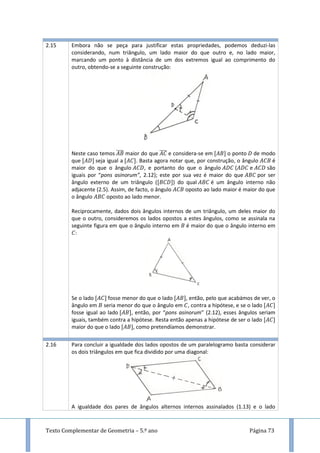 Texto Complementar de Geometria – 5.º ano Página 73
2.15 Embora não se peça para justificar estas propriedades, podemos deduzi-las
considerando, num triângulo, um lado maior do que outro e, no lado maior,
marcando um ponto à distância de um dos extremos igual ao comprimento do
outro, obtendo-se a seguinte construção:
Neste caso temos ̅̅̅̅ maior do que ̅̅̅̅ e considera-se em o ponto de modo
que seja igual a . Basta agora notar que, por construção, o ângulo é
maior do que o ângulo , e portanto do que o ângulo ( e são
iguais por “pons asinorum”, 2.12); este por sua vez é maior do que por ser
ângulo externo de um triângulo ( ) do qual é um ângulo interno não
adjacente (2.5). Assim, de facto, o ângulo oposto ao lado maior é maior do que
o ângulo oposto ao lado menor.
Reciprocamente, dados dois ângulos internos de um triângulo, um deles maior do
que o outro, consideremos os lados opostos a estes ângulos, como se assinala na
seguinte figura em que o ângulo interno em é maior do que o ângulo interno em
:
Se o lado fosse menor do que o lado , então, pelo que acabámos de ver, o
ângulo em seria menor do que o ângulo em , contra a hipótese, e se o lado
fosse igual ao lado , então, por “pons asinorum” (2.12), esses ângulos seriam
iguais, também contra a hipótese. Resta então apenas a hipótese de ser o lado
maior do que o lado , como pretendíamos demonstrar.
2.16 Para concluir a igualdade dos lados opostos de um paralelogramo basta considerar
os dois triângulos em que fica dividido por uma diagonal:
A igualdade dos pares de ângulos alternos internos assinalados (1.13) e o lado
 
