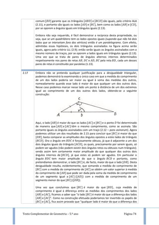 Texto Complementar de Geometria – 5.º ano Página 74
comum garante que os triângulos e são iguais, pelo critério ALA
(2.11), e portanto são iguais os lados e , bem como os lados e ,
por se oporem a ângulos iguais em triângulos iguais (2.13).
Embora não seja requerido, é fácil demonstrar a recíproca desta propriedade, ou
seja, que se um quadrilátero tem os lados opostos iguais (supondo que não há dois
lados que se intersetam fora dos vértices) então é um paralelogramo. Com efeito,
admitidas essas hipóteses, os dois triângulos assinalados na figura acima serão
iguais, agora pelo critério LLL (2.9); então serão iguais os ângulos assinalados com o
mesmo número de traços, por se oporem a lados iguais em triângulos iguais (2.13).
Uma vez que se trata de pares de ângulos alternos internos determinados
respetivamente nos pares de retas , e , pela reta , cada um desses
pares de retas é constituído por paralelas (1.13).
2.17 Embora não se pretenda qualquer justificação para a desigualdade triangular,
podemos demonstrá-la examinando o único caso em que a medida do comprimento
de um dos lados poderia ser maior ou igual à soma das medidas dos outros,
nomeadamente quando esse lado é maior do que qualquer um dos outros dois.
Nesse caso podemos marcar nesse lado um ponto à distância de um dos extremos
igual ao comprimento de um dos outros dois lados, obtendo-se a seguinte
construção:
Aqui, o lado é maior do que os lados e e o ponto foi determinado
de maneira que e têm o mesmo comprimento, como se assinala. São
portanto iguais os ângulos assinalados com um traço (2.12 – pons asinorum). Agora
podemos utilizar um dos resultados de 2.15 para concluir que é maior do que
; basta comparar as amplitudes dos ângulos opostos a estes lados do triângulo
. Ora o ângulo em é forçosamente obtuso, já que é adjacente a um dos
dois ângulos iguais do triângulo , os quais, precisamente por serem iguais, só
podem ser agudos (não podem existir dois ângulos retos ou obtusos num triângulo);
sendo assim tem certamente maior amplitude do que qualquer dos outros dois
ângulos internos de , já que estes só podem ser agudos. Em particular o
ângulo tem maior amplitude do que o ângulo e portanto, como
pretendíamos demonstrar, o lado é, de facto, maior do que o lado . Desta
desigualdade resulta, evidentemente, que somando a medida do comprimento de
com a medida do comprimento de se obtém um valor superior à medida
do comprimento de que pode ser dada pela soma da medida de comprimento
de um segmento igual a ( ) com a medida de comprimento de um
segmento menor do que ( ).
Uma vez que concluímos que é maior do que , cuja medida de
comprimento é igual à diferença entre as medidas dos comprimentos dos lados
e , ficamos a saber que “o lado é maior do que a diferença dos lados
e ”. Como na construção efetuada poderíamos ter invertido os papéis de
e , fica assim provado que “qualquer lado é maior do que a diferença dos
 