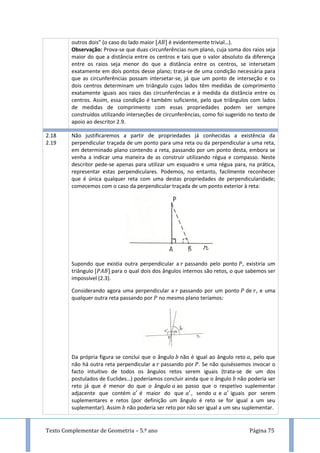 Texto Complementar de Geometria – 5.º ano Página 75
outros dois” (o caso do lado maior é evidentemente trivial…).
Observação: Prova-se que duas circunferências num plano, cuja soma dos raios seja
maior do que a distância entre os centros e tais que o valor absoluto da diferença
entre os raios seja menor do que a distância entre os centros, se intersetam
exatamente em dois pontos desse plano; trata-se de uma condição necessária para
que as circunferências possam intersetar-se, já que um ponto de interseção e os
dois centros determinam um triângulo cujos lados têm medidas de comprimento
exatamente iguais aos raios das circunferências e à medida da distância entre os
centros. Assim, essa condição é também suficiente, pelo que triângulos com lados
de medidas de comprimento com essas propriedades podem ser sempre
construídos utilizando interseções de circunferências, como foi sugerido no texto de
apoio ao descritor 2.9.
2.18
2.19
Não justificaremos a partir de propriedades já conhecidas a existência da
perpendicular traçada de um ponto para uma reta ou da perpendicular a uma reta,
em determinado plano contendo a reta, passando por um ponto desta, embora se
venha a indicar uma maneira de as construir utilizando régua e compasso. Neste
descritor pede-se apenas para utilizar um esquadro e uma régua para, na prática,
representar estas perpendiculares. Podemos, no entanto, facilmente reconhecer
que é única qualquer reta com uma destas propriedades de perpendicularidade;
comecemos com o caso da perpendicular traçada de um ponto exterior à reta:
Supondo que existia outra perpendicular a passando pelo ponto , existiria um
triângulo para o qual dois dos ângulos internos são retos, o que sabemos ser
impossível (2.3).
Considerando agora uma perpendicular a passando por um ponto de , e uma
qualquer outra reta passando por no mesmo plano teríamos:
Da própria figura se conclui que o ângulo não é igual ao ângulo reto , pelo que
não há outra reta perpendicular a passando por . Se não quiséssemos invocar o
facto intuitivo de todos os ângulos retos serem iguais (trata-se de um dos
postulados de Euclides…) poderíamos concluir ainda que o ângulo não poderia ser
reto já que é menor do que o ângulo ao passo que o respetivo suplementar
adjacente que contém é maior do que , sendo e iguais por serem
suplementares e retos (por definição um ângulo é reto se for igual a um seu
suplementar). Assim não poderia ser reto por não ser igual a um seu suplementar.
 