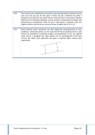 Texto Complementar de Geometria – 5.º ano Página 76
2.20 Para concluir que a distância de um ponto ao pé da perpendicular traçada do ponto
para uma reta que por ele não passa é menor do que a distância do ponto a
qualquer outro ponto da reta, basta invocar o facto de que os três pontos referidos
determinam um triângulo retângulo, no qual, portanto, o lado oposto ao ângulo reto
(hipotenusa) é forçosamente maior do que o lado oposto a qualquer outro dos
ângulos (cateto), que têm de ser menores do que o ângulo reto (2.15 e 2.3).
2.22 Neste descritor basta reconhecer que dois segmentos perpendiculares às retas
paralelas e unindo dois pontos, um em cada reta têm de ser paralelos entre si, pelo
critério de paralelismo envolvendo ângulos correspondentes (1.11); em seguida
basta invocar a igualdade dos lados opostos de um paralelogramo (2.16) para
concluir que todos esses segmentos são iguais. A seguinte figura resume estes
argumentos:
 