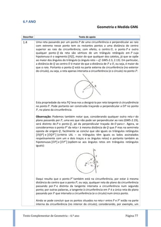 Texto Complementar de Geometria – 6.º ano Página 77
6.º ANO
Geometria e Medida GM6
Descritor Texto de apoio
1.4 Uma reta passando por um ponto de uma circunferência e perpendicular ao raio
com extremo nesse ponto tem os restantes pontos a uma distância do centro
superior ao raio da circunferência; com efeito, o centro , o ponto e outro
qualquer ponto da reta são vértices de um triângulo retângulo em cuja
hipotenusa é o segmento , maior do que qualquer dos catetos, já que se opõe
ao maior dos ângulos do triângulo (o ângulo reto – cf. GM5-2.3, 2.13). Em particular,
a distância de ao centro é maior do que a distância de a , ou seja, é maior do
que o raio. Portanto o ponto está na parte externa da circunferência (no exterior
do círculo), ou seja, a reta apenas interseta a circunferência (e o círculo) no ponto :
Esta propriedade da reta leva-nos a designá-la por reta tangente à circunferência
no ponto . Pode portanto ser construída traçando a perpendicular a no ponto
, no plano da circunferência.
Observação: Podemos também notar que, considerando qualquer outra reta do
plano passando por , uma vez que não pode ser perpendicular ao raio (GM5-2.19),
será distinto de o ponto , pé da perpendicular traçada de para . Agora, se
considerarmos o ponto da reta à mesma distância de que mas na semirreta
oposta de origem , facilmente se conclui que são iguais os triângulos retângulos
e (critério LAL – os triângulos têm iguais os lados assinalados
respetivamente com um e dois traços e os ângulos retos) e portanto também as
hipotenusas e (opõem-se aos ângulos retos em triângulos retângulos
iguais):
Daqui resulta que o ponto também está na circunferência, por estar à mesma
distância do centro que o ponto ; ou seja, qualquer reta do plano da circunferência
passando por e distinta da tangente interseta a circunferência num segundo
ponto; por outras palavras, a tangente à circunferência em é a única reta do plano
passando por que interseta a circunferência (e o círculo) num único ponto.
Ainda se pode concluir que os pontos situados na reta entre e estão na parte
interna da circunferência (no interior do círculo); considerando, por exemplo, um
 