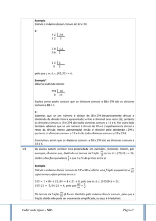 Caderno de Apoio – NO5 Página 7
Exemplo
Calcula o máximo divisor comum de e .
R.:
pelo que o ( ) .
Exemplo*
Observa a divisão inteira:
Explica como podes concluir que os divisores comuns a e são os divisores
comuns a e .
R.:
Sabemos que se um número é divisor de e (respetivamente divisor e
dividendo da divisão inteira apresentada) então é divisível pelo resto ( ); portanto
os divisores comuns a e são todos divisores comuns a e . Por outro lado
também sabemos que se um número é divisor de e (respetivamente divisor e
resto da divisão inteira apresentada) então é divisível pelo dividendo ( );
portanto os divisores comuns a e são todos divisores comuns a e .
Concluímos assim que os divisores comuns a e são os divisores comuns a
e .
3.9 Os alunos podem verificar esta propriedade em exemplos concretos. Podem, por
exemplo, observar que, dividindo os termos da fração por ( ) ,
obtêm a fração equivalente e que e são primos entre si.
Exemplo
Calcula o máximo divisor comum de e e obtém uma fração equivalente a
cujos termos sejam primos entre si.
, , pelo que ( )
, , pelo que .
Os termos da fração já foram divididos pelo máximo divisor comum, pelo que a
fração obtida não pode ser novamente simplificada, ou seja, é irredutível.
 