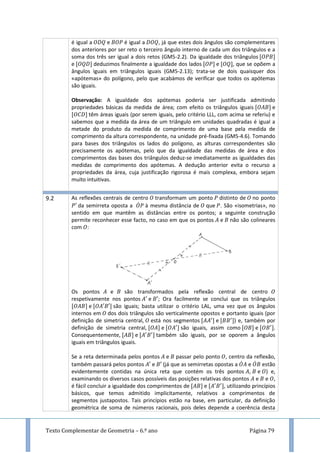 Texto Complementar de Geometria – 6.º ano Página 79
é igual a e é igual a , já que estes dois ângulos são complementares
dos anteriores por ser reto o terceiro ângulo interno de cada um dos triângulos e a
soma dos três ser igual a dois retos (GM5-2.2). Da igualdade dos triângulos
e deduzimos finalmente a igualdade dos lados e , que se opõem a
ângulos iguais em triângulos iguais (GM5-2.13); trata-se de dois quaisquer dos
«apótemas» do polígono, pelo que acabámos de verificar que todos os apótemas
são iguais.
Observação: A igualdade dos apótemas poderia ser justificada admitindo
propriedades básicas da medida de área; com efeito os triângulos iguais e
têm áreas iguais (por serem iguais, pelo critério LLL, com acima se referiu) e
sabemos que a medida da área de um triângulo em unidades quadradas é igual a
metade do produto da medida de comprimento de uma base pela medida de
comprimento da altura correspondente, na unidade pré-fixada (GM5-4.6). Tomando
para bases dos triângulos os lados do polígono, as alturas correspondentes são
precisamente os apótemas, pelo que da igualdade das medidas de área e dos
comprimentos das bases dos triângulos deduz-se imediatamente as igualdades das
medidas de comprimento dos apótemas. A dedução anterior evita o recurso a
propriedades da área, cuja justificação rigorosa é mais complexa, embora sejam
muito intuitivas.
9.2 As reflexões centrais de centro transformam um ponto distinto de no ponto
da semirreta oposta a ̇ à mesma distância de que . São «isometrias», no
sentido em que mantêm as distâncias entre os pontos; a seguinte construção
permite reconhecer esse facto, no caso em que os pontos e não são colineares
com :
Os pontos e são transformados pela reflexão central de centro
respetivamente nos pontos e ; Ora facilmente se conclui que os triângulos
e são iguais; basta utilizar o critério LAL, uma vez que os ângulos
internos em dos dois triângulos são verticalmente opostos e portanto iguais (por
definição de simetria central, está nos segmentos e ) e, também por
definição de simetria central, e são iguais, assim como e .
Consequentemente, e também são iguais, por se oporem a ângulos
iguais em triângulos iguais.
Se a reta determinada pelos pontos e passar pelo ponto , centro da reflexão,
também passará pelos pontos e (já que as semirretas opostas a ̇ e ̇ estão
evidentemente contidas na única reta que contém os três pontos , e ) e,
examinando os diversos casos possíveis das posições relativas dos pontos e e ,
é fácil concluir a igualdade dos comprimentos de e , utilizando princípios
básicos, que temos admitido implicitamente, relativos a comprimentos de
segmentos justapostos. Tais princípios estão na base, em particular, da definição
geométrica de soma de números racionais, pois deles depende a coerência desta
 