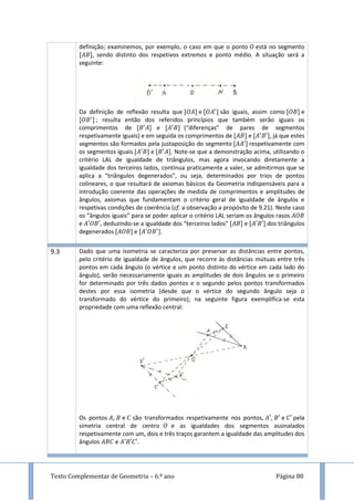 Texto Complementar de Geometria – 6.º ano Página 80
definição; examinemos, por exemplo, o caso em que o ponto está no segmento
, sendo distinto dos respetivos extremos e ponto médio. A situação será a
seguinte:
Da definição de reflexão resulta que e são iguais, assim como e
; resulta então dos referidos princípios que também serão iguais os
comprimentos de e (“diferenças” de pares de segmentos
respetivamente iguais) e em seguida os comprimentos de e , já que estes
segmentos são formados pela justaposição do segmento respetivamente com
os segmentos iguais e . Note-se que a demonstração acima, utilizando o
critério LAL de igualdade de triângulos, mas agora invocando diretamente a
igualdade dos terceiros lados, continua praticamente a valer, se admitirmos que se
aplica a “triângulos degenerados”, ou seja, determinados por trios de pontos
colineares, o que resultará de axiomas básicos da Geometria indispensáveis para a
introdução coerente das operações de medida de comprimentos e amplitudes de
ângulos, axiomas que fundamentam o critério geral de igualdade de ângulos e
respetivas condições de coerência (cf. a observação a propósito de 9.21). Neste caso
os “ângulos iguais” para se poder aplicar o critério LAL seriam os ângulos rasos
e , deduzindo-se a igualdade dos “terceiros lados” e dos triângulos
degenerados e .
9.3 Dado que uma isometria se caracteriza por preservar as distâncias entre pontos,
pelo critério de igualdade de ângulos, que recorre às distâncias mútuas entre três
pontos em cada ângulo (o vértice e um ponto distinto do vértice em cada lado do
ângulo), serão necessariamente iguais as amplitudes de dois ângulos se o primeiro
for determinado por três dados pontos e o segundo pelos pontos transformados
destes por essa isometria (desde que o vértice do segundo ângulo seja o
transformado do vértice do primeiro); na seguinte figura exemplifica-se esta
propriedade com uma reflexão central:
Os pontos , e são transformados respetivamente nos pontos, , e pela
simetria central de centro e as igualdades dos segmentos assinalados
respetivamente com um, dois e três traços garantem a igualdade das amplitudes dos
ângulos e .
 