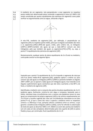 Texto Complementar de Geometria – 6.º ano Página 81
9.4
9.5
9.6
9.7
A mediatriz de um segmento, reta perpendicular a esse segmento no respetivo
ponto médio (em determinado plano contendo o segmento) é única (cf. GM5-2.19)
sendo constituída por pontos equidistantes dos extremos do segmento como pode
verificar-se argumentando como se segue, utilizando a figura:
A reta , mediatriz do segmento , por definição, é perpendicular ao
segmento no respetivo ponto médio, pelo que os ângulos assinalados são retos
e os segmentos e são iguais; então, pelo critério LAL, os triângulos
e também são iguais (já que o lado é comum aos dois
triângulos), pelo que também são iguais os segmentos e , ou, seja, o
ponto é equidistante dos extremos do segmento .
Reciprocamente, qualquer ponto do plano equidistante de e está na mediatriz,
como pode concluir-se da seguinte figura:
Supondo que o ponto é equidistante de e e traçando o segmento de reta que
une ao ponto médio do segmento , podemos aplicar o critério LLL para
concluir que são iguais os triângulos e e portanto também os ângulos
e , por se oporem a lados iguais em triângulos iguais; mas tratando-se de
ângulos suplementares iguais concluímos que são retos e portanto a reta é, de
facto, a mediatriz do segmento .
Identificada a mediatriz com o conjunto dos pontos do plano equidistantes de e ,
podemos agora, facilmente, construí-la com régua e compasso, bastando, para o
efeito, intersetar duas circunferências com o mesmo raio (podemos tomar os raios
iguais ao comprimento do próprio segmento ) e de centros respetivamente em
e (com a escolha sugerida dos raios tais circunferências intersetam-se em dois
pontos e , já que a soma dos raios é superior à distância entre os respetivos
centros e a diferença é nula, portanto inferior à distância entre os centros, o que
garante a existência dos triângulos e , como foi referido na observação
do texto de apoio ao descritor GM5-2.17). Obtêm-se assim dois pontos da mediatriz
(um em cada um dos semiplanos determinados pela reta suporte de no plano
fixado), já que, por construção, ficam equidistantes de e :
 