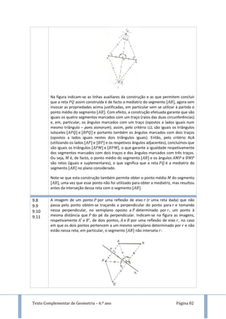 Texto Complementar de Geometria – 6.º ano Página 82
Na figura indicam-se as linhas auxiliares da construção e as que permitem concluir
que a reta assim construída é de facto a mediatriz do segmento , agora sem
invocar as propriedades acima justificadas, em particular sem se utilizar à partida o
ponto médio do segmento . Com efeito, a construção efetuada garante que são
iguais os quatro segmentos marcados com um traço (raios das duas circunferências)
e, em, particular, os ângulos marcados com um traço (opostos a lados iguais num
mesmo triângulo – pons asinorum); assim, pelo critério LLL são iguais os triângulos
isósceles e e portanto também os ângulos marcados com dois traços
(opostos a lados iguais nestes dois triângulos iguais). Então, pelo critério ALA
(utilizando os lados e e os respetivos ângulos adjacentes), concluímos que
são iguais os triângulos e , o que garante a igualdade respetivamente
dos segmentos marcados com dois traços e dos ângulos marcados com três traços.
Ou seja, é, de facto, o ponto médio do segmento e os ângulos e
são retos (iguais e suplementares), o que significa que a reta é a mediatriz do
segmento no plano considerado.
Note-se que esta construção também permite obter o ponto médio do segmento
, uma vez que esse ponto não foi utilizado para obter a mediatriz, mas resultou
antes da interseção dessa reta com o segmento .
9.8
9.9
9.10
9.11
A imagem de um ponto por uma reflexão de eixo ( uma reta dada) que não
passa pelo ponto obtém-se traçando a perpendicular do ponto para e tomando
nessa perpendicular, no semiplano oposto a determinado por , um ponto à
mesma distância que do pé da perpendicular. Indicam-se na figura as imagens,
respetivamente e , de dois pontos, e por uma reflexão de eixo , no caso
em que os dois pontos pertencem a um mesmo semiplano determinado por e não
estão nessa reta; em particular, o segmento não interseta :
 