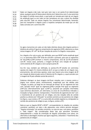 Texto Complementar de Geometria – 6.º ano Página 85
9.13
9.14
9.15
9.16
9.17
9.18
9.19
Dado um ângulo não nulo, nem giro nem raso e um ponto em determinado
plano, qualquer ponto desse plano distinto de determina com uma semirreta
de origem contida nesse plano, a qual pode ser tomada para lado de um ângulo
de amplitude igual a em cada um dos semiplanos em que o plano fica dividido
pela reta . Cada um desses ângulos fica unicamente determinado, bastando,
para tal, transportar o ângulo para o respetivo semiplano de modo que um dos
lados coincida com a semirreta ̇ :
Se agora marcarmos em cada um dos lados distintos desses dois ângulos pontos à
distância do vértice igual ao comprimento do segmento , obteremos as duas
únicas imagens, e de por rotações de centro e ângulo nesse plano.
Se o ângulo for nulo ou giro, por definição, para que tenha amplitude igual
a , as semirretas ̇ e ̇ terão de coincidir e portanto, para que os segmentos
de reta e tenham o mesmo comprimento, terá de ser coincidente
com ; nesses casos, portanto, a imagem de por uma rotação de qualquer
centro distinto de e ângulo será o próprio ponto .
Se for raso, também por definição, os pontos e estarão em semirretas
opostas de origem à mesma distância de , já que os lados de um ângulo raso,
precisamente, são semirretas opostas; neste caso haverá uma única imagem de
por rotação de determinado centro distinto de e ângulo , a qual coincide com
a imagem de pela reflexão central de centro .
Podemos distinguir as duas imagens de por rotações com o mesmo centro e
ângulo num mesmo plano, intuitivamente, imaginando que são obtidas pela
“rotação, no plano, ao longo de um intervalo de tempo” de um segmento de reta
com “posição inicial” igual ao segmento e posição final igual ao segmento
(ou alternativamente igual a ), passando por posições intermédias
cujos extremos descrevem, em alternativa, os arcos de circunferência indicados a
tracejado na figura anterior. Comparando o “movimento do segmento de reta” com
o movimento de um ponteiro de um relógio, uma das rotações (dita de sentido
positivo ou direto) será “efetuada” no sentido contrário ao dos ponteiros do relógio
(na figura, a que conduz a ) e a outra (dita de sentido negativo ou retrógrado) no
sentido dos ponteiros do relógio (a que, na figura, conduz a ).
Note-se que os ângulos e , correspondentes às rotações de sentidos
contrários, partilham um lado e são adjacentes; este critério permite distinguir
“ângulos orientados” de sentidos contrários, no caso em que, num plano, partilham
o “lado origem”. São considerações deste tipo que permitem formalizar
adequadamente a noção de orientação de ângulos (orientados) num plano, em
alternativa à abordagem intuitiva que agora seguimos, utilizando o “movimento dos
ponteiros de um relógio”.
 