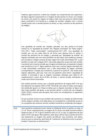 Texto Complementar de Geometria – 6.º ano Página 86
Podemos agora examinar o efeito das rotações nos comprimentos dos segmentos.
Na figura seguinte representam-se a imagens de dois pontos e por uma rotação
de centro num ponto e ângulo um dado (não nulo nem giro) em determinado
plano contendo e tendo-se o cuidado de escolher rotações com o mesmo
sentido (neste caso o sentido positivo ou direto, ou seja, contrário ao dos ponteiros
do relógio):
Esta igualdade de sentido das rotações aplicadas aos dois pontos e pode
traduzir-se na “igualdade de sentido” dos “ângulos orientados” de “lados origem”
̇ e ̇ e “lados extremidade” respetivamente ̇ e ̇ . Essa igualdade de
sentido, por sua vez, pode aferir-se, de forma mais rigorosa (sem se utilizar o
sentido dos ponteiros de um relógio…), passando por “igualdades de sentido” de
ângulos orientados que com estes partilhem um dos lados; assim podemos começar
por considerar o ângulo convexo de lado origem ̇ e lado extremidade ̇ , o qual
partilha um lado com o ângulo , não sendo adjacente, já que está nele contido,
e portanto terá o mesmo sentido que o ângulo orientado que corresponde à rotação
que transforma em . Agora podemos notar que o mesmo ângulo orientado tem
o lado extremidade coincidente com o lado extremidade do ângulo orientado
correspondente á rotação que transforma o ponto no ponto , não sendo esses
ângulos adjacentes, pelo que, mais uma vez podemos assim aferir a igualdade de
sentido. A conclusão é que os ângulos orientados utilizados para obter e
respetivamente a partir de e têm, de facto, o mesmo sentido, atendendo ao
modo como foram construídos.
Esta análise permite concluir que a situação geométrica do ângulo é tal que
fica adjacente aos ângulos e , formando com cada um deles somas iguais
(de amplitudes iguais a ). Daqui se deduz que os ângulos marcados na figura com
dois traços também são iguais, o que permite aplicar o critério LAL aos triângulos
e e concluir que são iguais, bem como, em consequência, os segmentos
e .
Do que precede conclui-se que também são isometrias as rotações de determinado
centro, ângulo e sentido, num dado plano; em consequência, e atendendo ao que se
viu a propósito das simetrias centrais, também manterão as amplitudes dos ângulos.
9.21 Uma isometria caracteriza-se por manter as distâncias entre os pontos; ou seja, se
e forem, respetivamente, as imagens de e por uma dada isometria então a
distância entre e é igual à distância entre e , ou seja, os segmentos de reta
e são iguais. Mas podemos, além disso, afirmar que os pontos de
são exatamente as imagens dos pontos de por essa isometria; com efeito,
prova-se que as isometrias, pelo facto de “manterem as distâncias entre os pontos”
também “preservam os alinhamentos”.
 