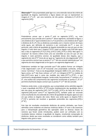 Texto Complementar de Geometria – 6.º ano Página 87
Observação**: Esta propriedade pode ligar-se a uma extensão natural do critério de
igualdade de ângulos; examinemos a figura abaixo em que se representam as
imagens , e , por uma isometria, de três pontos alinhados , e ( no
segmento ):
Pretendemos provar que o ponto está no segmento , ou, mais
precisamente, que coincide com o ponto desse segmento, assinalado na figura, a
uma distância de igual à distância de a (e portanto a uma distância de igual
à distância de a ). Ora as distâncias assinaladas com o mesmo número de traços
serão iguais, por definição de isometria e por construção de , o que, em
particular, pelo critério de igualdade de ângulos (estendido ao caso em que um dos
ângulos é nulo) daria que o ângulo é igual ao ângulo nulo (são iguais
dois a dois os segmentos e [ , e [ , e [ ). Mas agora “o
recíproco” do mesmo critério (mais uma vez estendido ao caso em que um dos
ângulos é nulo) permitiria concluir, da igualdade desses dois ângulos, que o
segmento de reta [ teria de ser igual ao “segmento de reta degenerado”
o que permitira concluir que os pontos e têm de coincidir (admitindo que “um
segmento de reta é degenerado se for igual a um segmento degenerado”…).
Poderíamos também ter logo concluído que não poderia formar um triângulo
(“não degenerado”) com e invocando uma propriedade conhecida, embora
menos “primitiva”. Trata-se da desigualdade triangular (GM5-2.17); com efeito, na
figura acima, se não fosse colinear a e , no triângulo a medida do
lado seria igual à soma das medidas dos lados e , o que
contrariaria a desigualdade triangular. Sendo então, forçosamente, colinear a e
, uma análise dos comprimentos dos segmentos envolvendo os pontos , e
permitiria facilmente depois concluir que os pontos e têm de coincidir.
Podemos ainda notar, a este propósito, que a propriedade acima admitida segundo
a qual a igualdade de e [ resulta imediatamente das igualdades dois a
dois dos pares de segmentos , [ e , [ e do facto de estar no
segmento assim como no segmento , também pode ser encarada
como resultando de uma extensão do critério de igualdade de ângulos agora ao caso
em que ambos os ângulos são nulos. Neste caso serão iguais os ângulos e
e portanto daí resultará a igualdade pretendida dos segmentos e
[ .
Este tipo de resultados envolvendo distâncias de pontos alinhados, que foram
admitidos como evidentes em diversas instâncias desde o 1º ciclo e são essenciais
para a interpretação geométrica das operações sobre as diversas classes de
números que foram sendo introduzidas, podem assim ser unificados com os
resultados básicos relativos à igualdade de ângulos, envolvendo comparação de
distâncias, desde que esses resultados se considerem como válidos também para
ângulos nulos, giros e rasos.
 