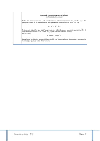 Caderno de Apoio – NO5 Página 8
Informação Complementar para o Professor
Justificação deste resultado
Dados dois números naturais e , consideremos o máximo divisor comum ( ) Em
particular trata-se de um divisor comum, pelo que existem números naturais e tais que
e .
Trata-se pois de justificar que e são primos entre si. Se não fosse o caso, existiria um divisor
comum a estes números: e (onde e são números naturais).
Ter-se-ia pois
e
Desta forma, e seriam ambos divisíveis por , o que é absurdo dado que é por definição
maior do que qualquer outro divisor comum.
 