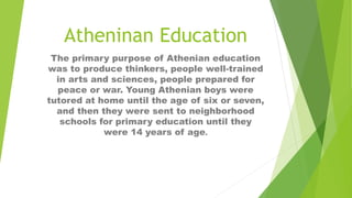 Atheninan Education
The primary purpose of Athenian education
was to produce thinkers, people well-trained
in arts and sciences, people prepared for
peace or war. Young Athenian boys were
tutored at home until the age of six or seven,
and then they were sent to neighborhood
schools for primary education until they
were 14 years of age.
 