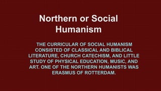 Northern or Social
Humanism
THE CURRICULAR OF SOCIAL HUMANISM
CONSISTED OF CLASSICAL AND BIBLICAL
LITERATURE, CHURCH CATECHISM, AND LITTLE
STUDY OF PHYSICAL EDUCATION, MUSIC, AND
ART. ONE OF THE NORTHERN HUMANISTS WAS
ERASMUS OF ROTTERDAM.
 