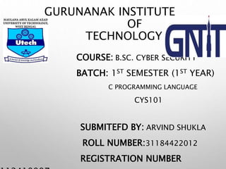 GURUNANAK INSTITUTE
OF
TECHNOLOGY
COURSE: B.SC. CYBER SECURITY
BATCH: 1ST SEMESTER (1ST YEAR)
C PROGRAMMING LANGUAGE
CYS101
SUBMITEFD BY: ARVIND SHUKLA
ROLL NUMBER:31184422012
REGISTRATION NUMBER
 