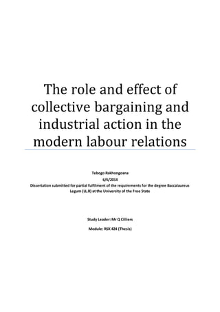 The role and effect of
collective bargaining and
industrial action in the
modern labour relations
Tebogo Rakhongoana
6/6/2014
Dissertation submitted for partial fulfilment of the requirements for the degree Baccalaureus
Legum (LL.B) at the University of the Free State
Study Leader: Mr Q Cilliers
Module: RSK 424 (Thesis)
 