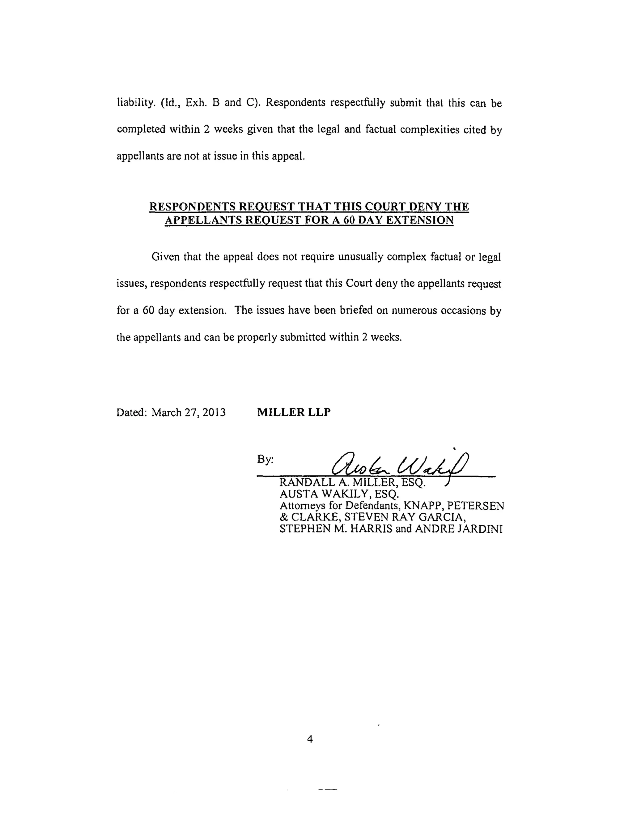liability. (ld., Exh. B andC). Respondentsrespectfullysubmitthatthis canbe
completedwithin 2 weeksgiventhatthelegalandfactualcomplexitiescitedby
appellantsarenotatissueinthisappeal.
RESPONDENTS REQUEST THAT THIS COURT DENY THE
APPELLANTS REQUEST FOR A 60 DAY EXTENSION
Given that the appeal does not require unusually complex factual or legal
issues, respondents respectfully request that this Court deny the appellants request
for a 60 day extension. The issues have been briefed on numerous occasions by
the appellants and can be properly submitted within 2 weeks.
Dated: March 27, 2013 MILLER LLP
RANDALL A. MILLER, ESQ. ./
AUSTA WAKILY, ESQ.
Attorneys for Defendants, KNAPP, PETERSEN
& CLARKE, STEVEN RAY GARCIA,
STEPHEN M. HARRIS and ANDRE JARDINI
 